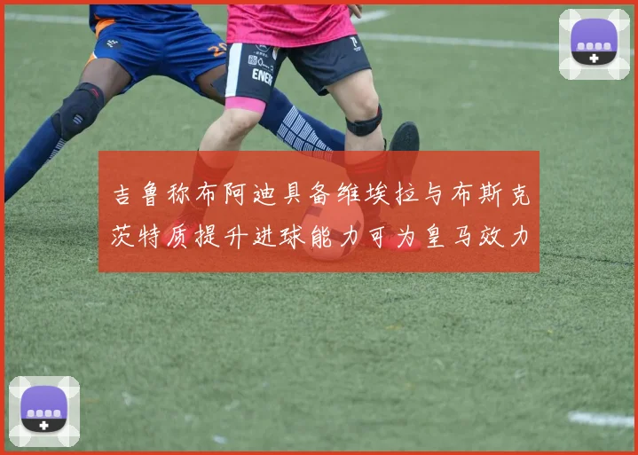 吉鲁称布阿迪具备维埃拉与布斯克茨特质提升进球能力可为皇马效力