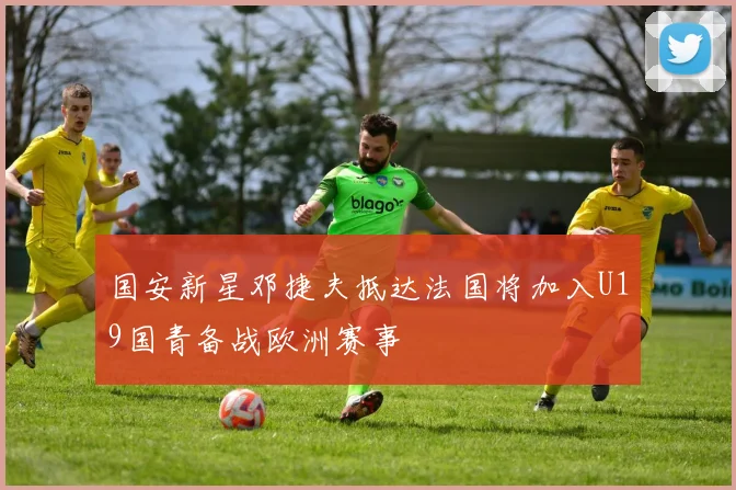 国安新星邓捷夫抵达法国将加入U19国青备战欧洲赛事