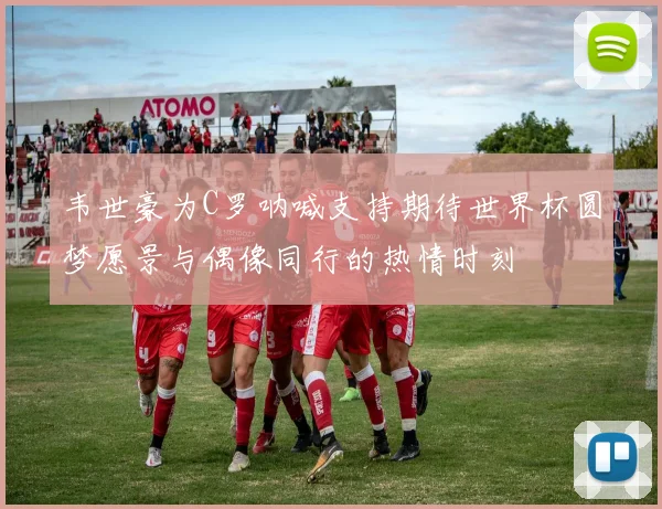 韦世豪为C罗呐喊支持期待世界杯圆梦愿景与偶像同行的热情时刻