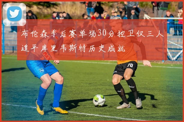 布伦森季后赛单场30分控卫仅三人追平库里韦斯特历史成就
