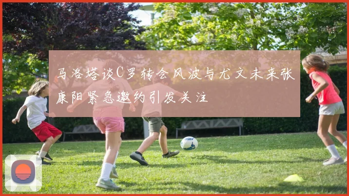 马洛塔谈C罗转会风波与尤文未来张康阳紧急邀约引发关注