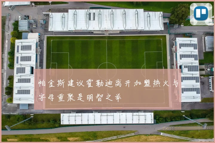 帕金斯建议霍勒迪离开加盟热火与字母重聚是明智之举