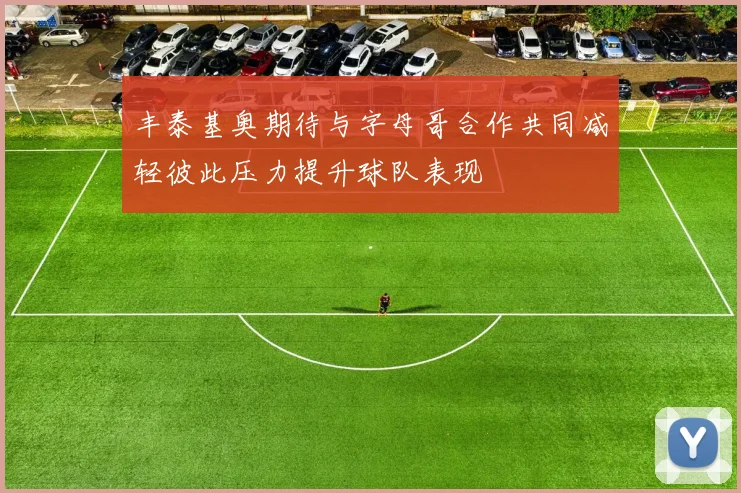 丰泰基奥期待与字母哥合作共同减轻彼此压力提升球队表现
