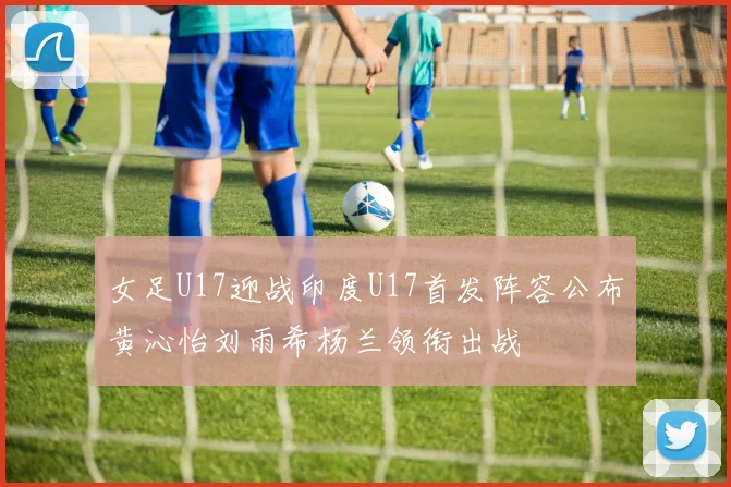 女足U17迎战印度U17首发阵容公布黄沁怡刘雨希杨兰领衔出战